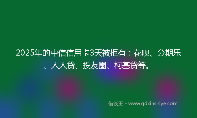 2025年的中信信用卡3天被拒有：花呗、分期乐、人人贷、投友圈、柯基贷等。