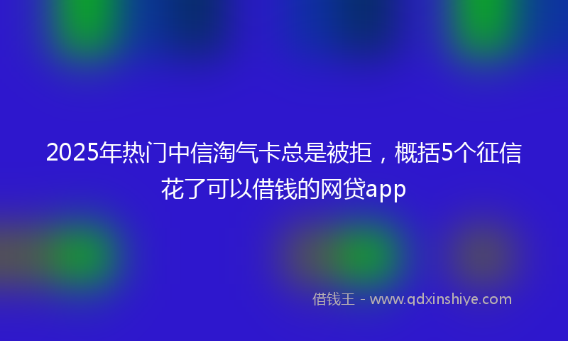 2025年热门中信淘气卡总是被拒，概括5个征信花了可以借钱的网贷app