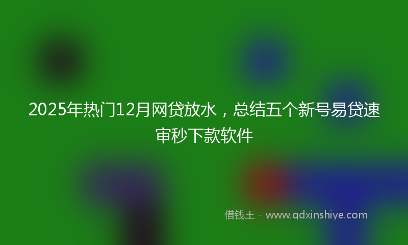 2025年热门12月网贷放水，总结五个新号易贷速审秒下款软件