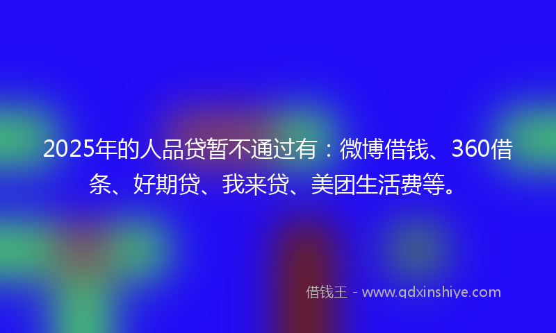 2025年的人品贷暂不通过有：微博借钱、360借条、好期贷、我来贷、美团生活费等。
