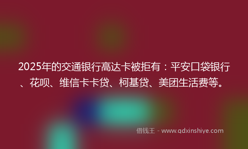 2025年的交通银行高达卡被拒有：平安口袋银行、花呗、维信卡卡贷、柯基贷、美团生活费等。