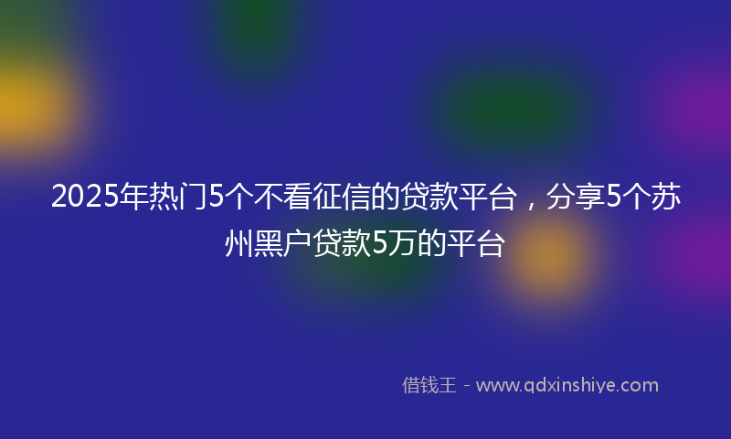 2025年热门5个不看征信的贷款平台，分享5个苏州黑户贷款5万的平台