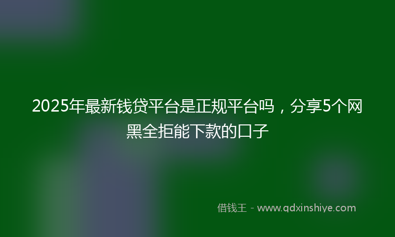 2025年最新钱贷平台是正规平台吗，分享5个网黑全拒能下款的口子