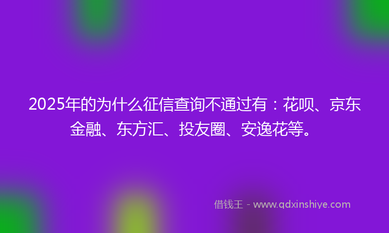 2025年的为什么征信查询不通过有：花呗、京东金融、东方汇、投友圈、安逸花等。