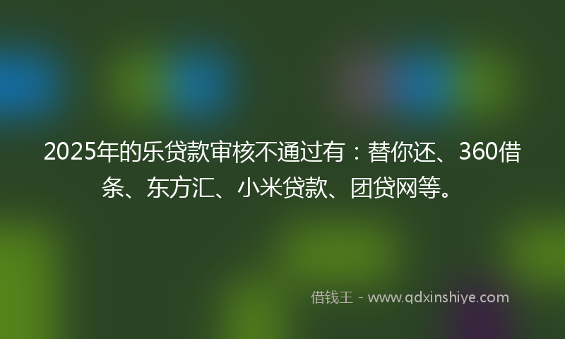 2025年的乐贷款审核不通过有：替你还、360借条、东方汇、小米贷款、团贷网等。
