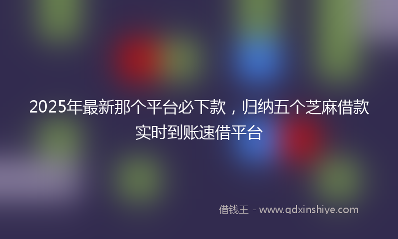 2025年最新那个平台必下款，归纳五个芝麻借款实时到账速借平台