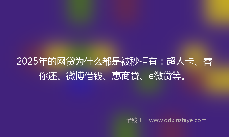 2025年的网贷为什么都是被秒拒有：超人卡、替你还、微博借钱、惠商贷、e微贷等。