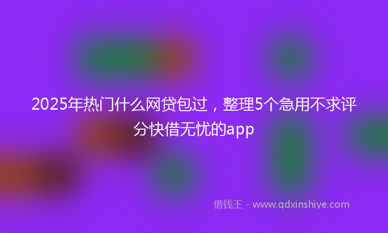 2025年热门什么网贷包过，整理5个急用不求评分快借无忧的app