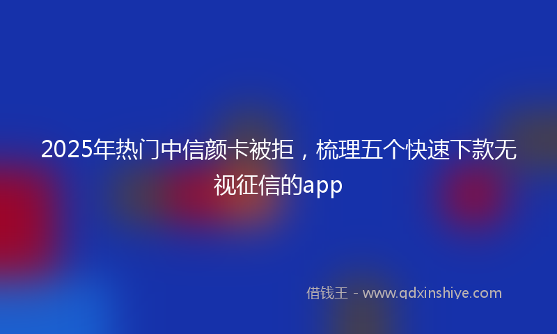 2025年热门中信颜卡被拒，梳理五个快速下款无视征信的app