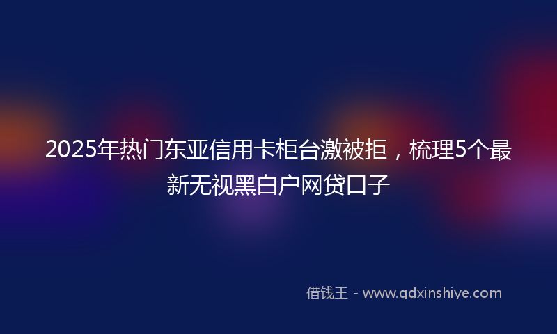 2025年热门东亚信用卡柜台激被拒，梳理5个最新无视黑白户网贷口子