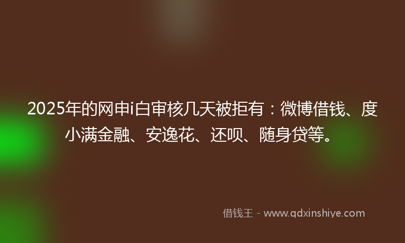 2025年的网申i白审核几天被拒有：微博借钱、度小满金融、安逸花、还呗、随身贷等。