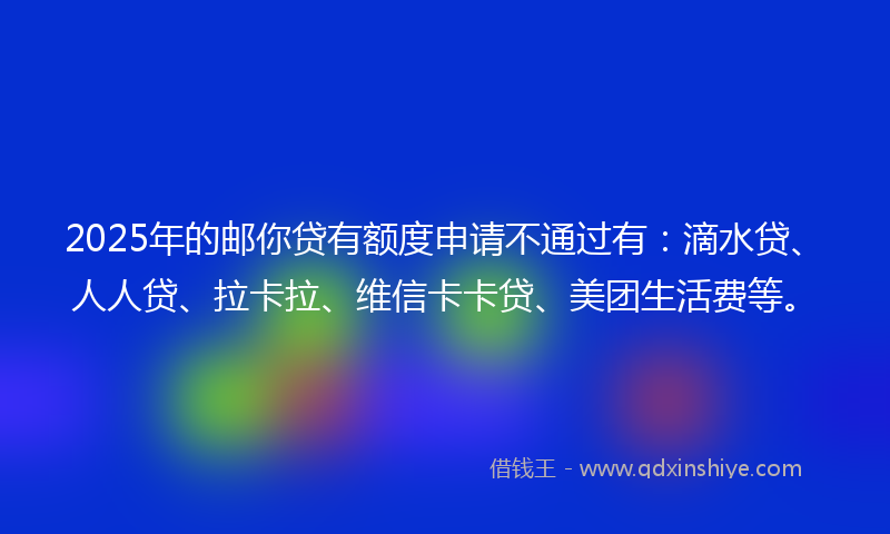 2025年的邮你贷有额度申请不通过有：滴水贷、人人贷、拉卡拉、维信卡卡贷、美团生活费等。
