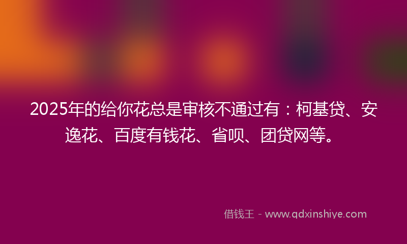 2025年的给你花总是审核不通过有：柯基贷、安逸花、百度有钱花、省呗、团贷网等。