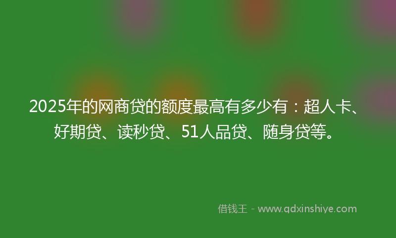 2025年的网商贷的额度最高有多少有：超人卡、好期贷、读秒贷、51人品贷、随身贷等。