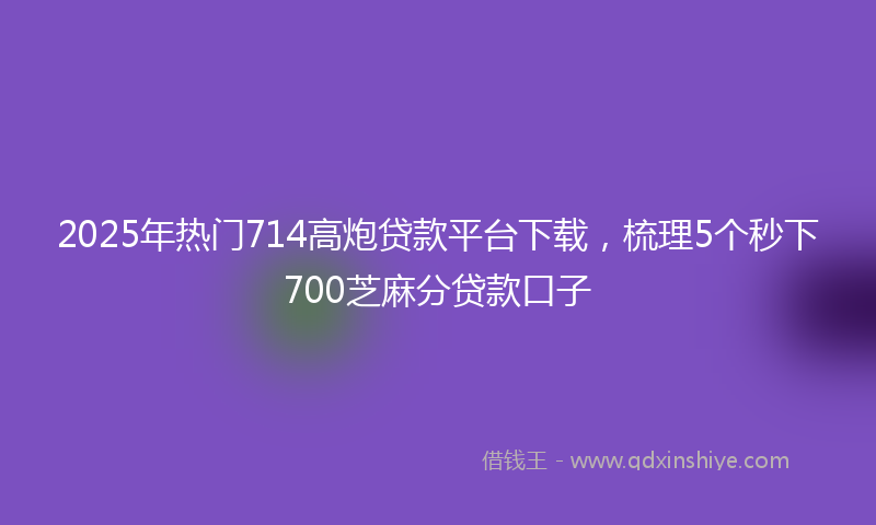 2025年热门714高炮贷款平台下载，梳理5个秒下700芝麻分贷款口子