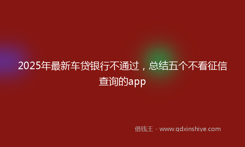 2025年最新车贷银行不通过，总结五个不看征信查询的app