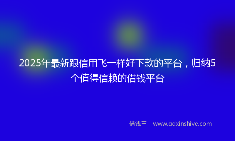 2025年最新跟信用飞一样好下款的平台，归纳5个值得信赖的借钱平台