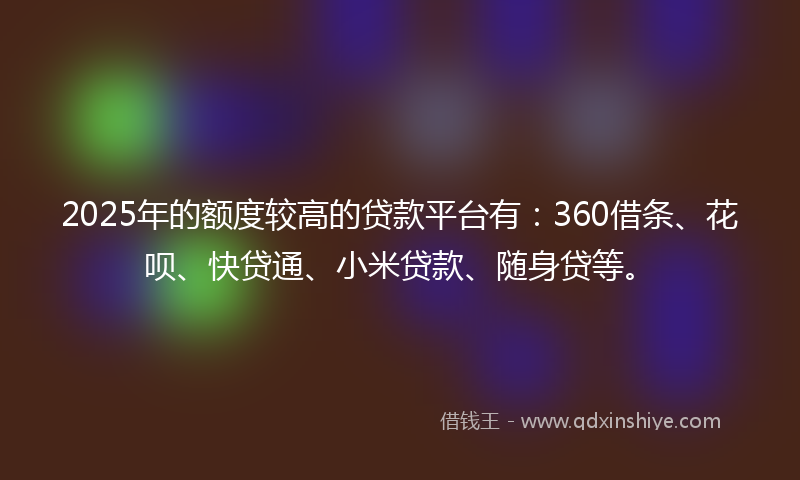 2025年的额度较高的贷款平台有:360借条、花呗、快贷通、小米贷款、随身贷等。