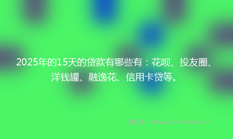 2025年的15天的贷款有哪些有：花呗、投友圈、洋钱罐、融逸花、信用卡贷等。