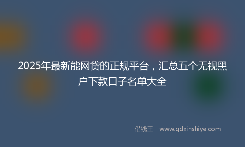 2025年最新能网贷的正规平台，汇总五个无视黑户下款口子名单大全