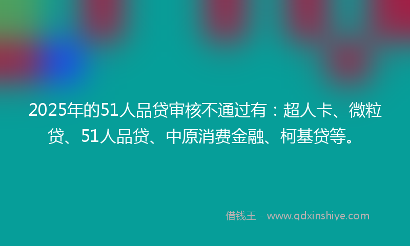 2025年的51人品贷审核不通过有：超人卡、微粒贷、51人品贷、中原消费金融、柯基贷等。