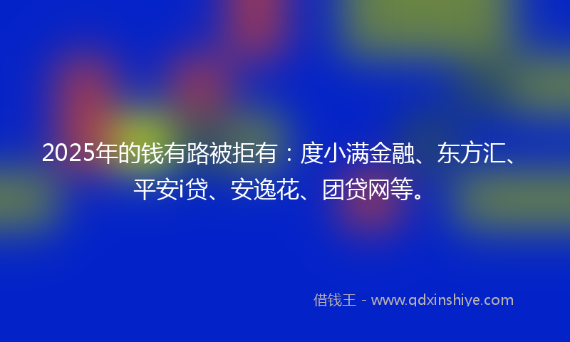 2025年的钱有路被拒有：度小满金融、东方汇、平安i贷、安逸花、团贷网等。