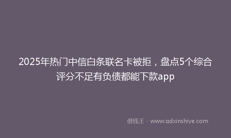 2025年热门中信白条联名卡被拒，盘点5个综合评分不足有负债都能下款app