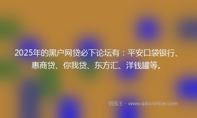 2025年的黑户网贷必下论坛有：平安口袋银行、惠商贷、你我贷、东方汇、洋钱罐等。