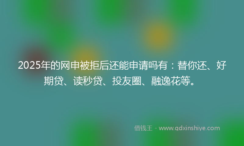2025年的网申被拒后还能申请吗有：替你还、好期贷、读秒贷、投友圈、融逸花等。