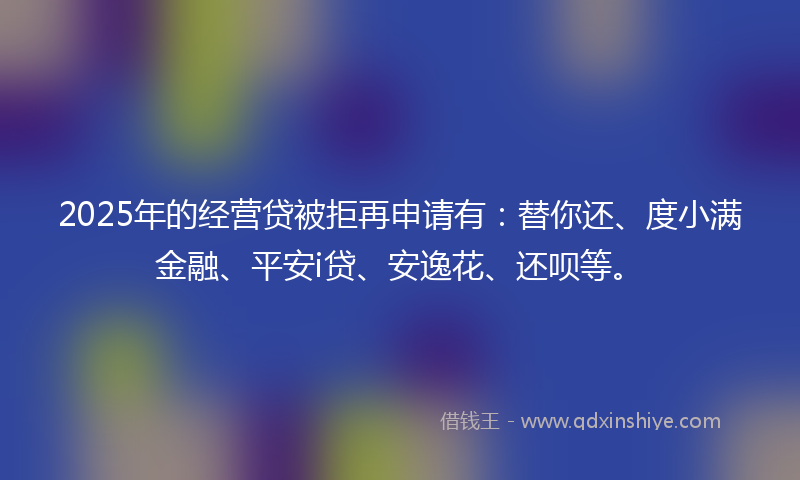 2025年的经营贷被拒再申请有：替你还、度小满金融、平安i贷、安逸花、还呗等。