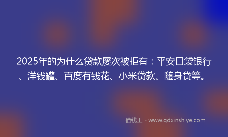 2025年的为什么贷款屡次被拒有：平安口袋银行、洋钱罐、百度有钱花、小米贷款、随身贷等。