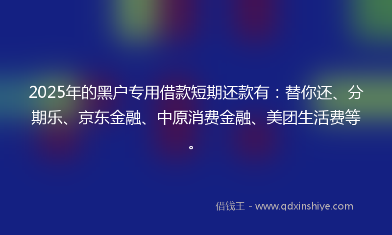 2025年的黑户专用借款短期还款有：替你还、分期乐、京东金融、中原消费金融、美团生活费等。