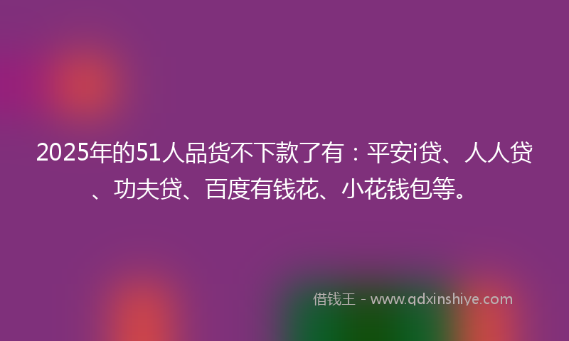 2025年的51人品货不下款了有：平安i贷、人人贷、功夫贷、百度有钱花、小花钱包等。