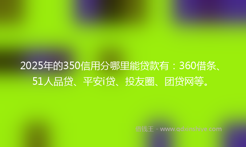 2025年的350信用分哪里能贷款有：360借条、51人品贷、平安i贷、投友圈、团贷网等。