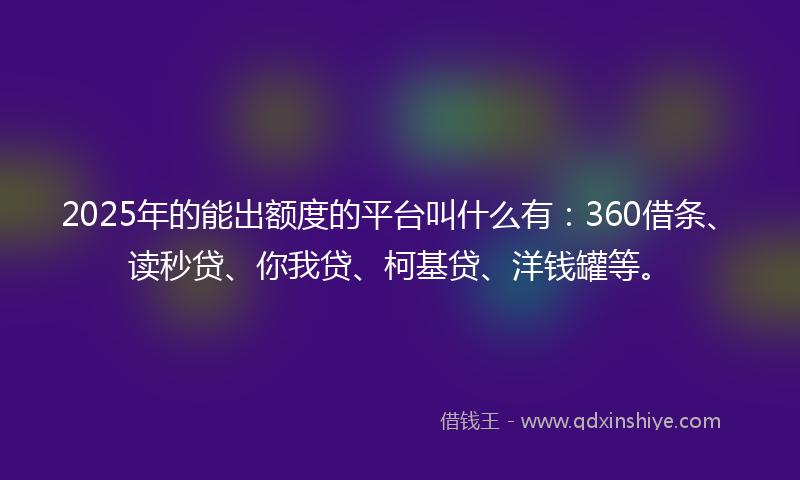 2025年的能出额度的平台叫什么有：360借条、读秒贷、你我贷、柯基贷、洋钱罐等。
