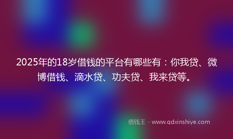 2025年的18岁借钱的平台有哪些有：你我贷、微博借钱、滴水贷、功夫贷、我来贷等。