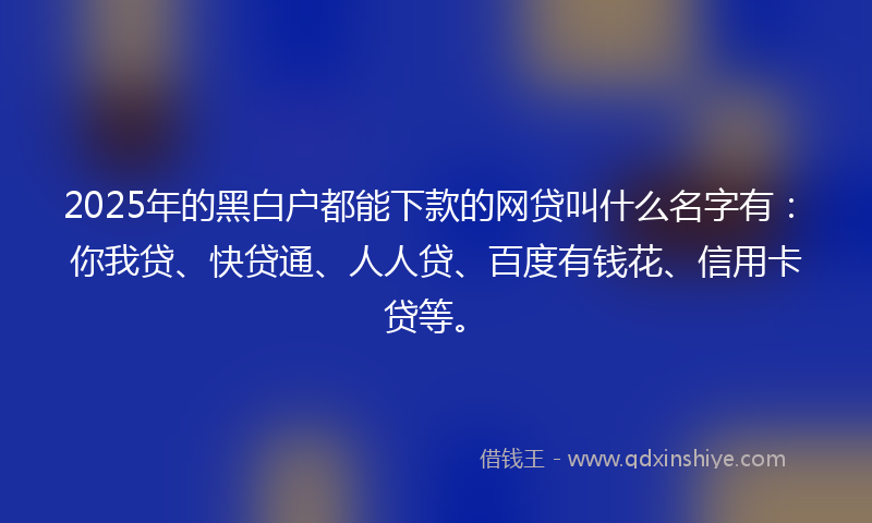 2025年的黑白户都能下款的网贷叫什么名字有：你我贷、快贷通、人人贷、百度有钱花、信用卡贷等。