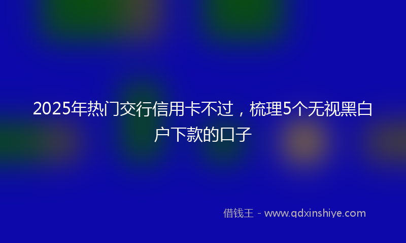 2025年热门交行信用卡不过，梳理5个无视黑白户下款的口子