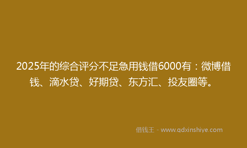 2025年的综合评分不足急用钱借6000有：微博借钱、滴水贷、好期贷、东方汇、投友圈等。