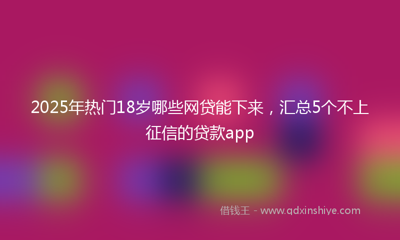 2025年热门18岁哪些网贷能下来，汇总5个不上征信的贷款app