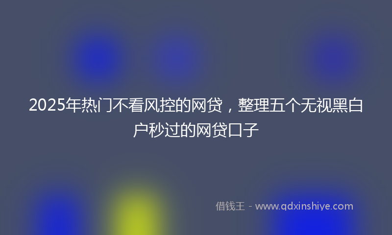 2025年热门不看风控的网贷，整理五个无视黑白户秒过的网贷口子