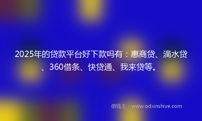 2025年的贷款平台好下款吗有：惠商贷、滴水贷、360借条、快贷通、我来贷等。