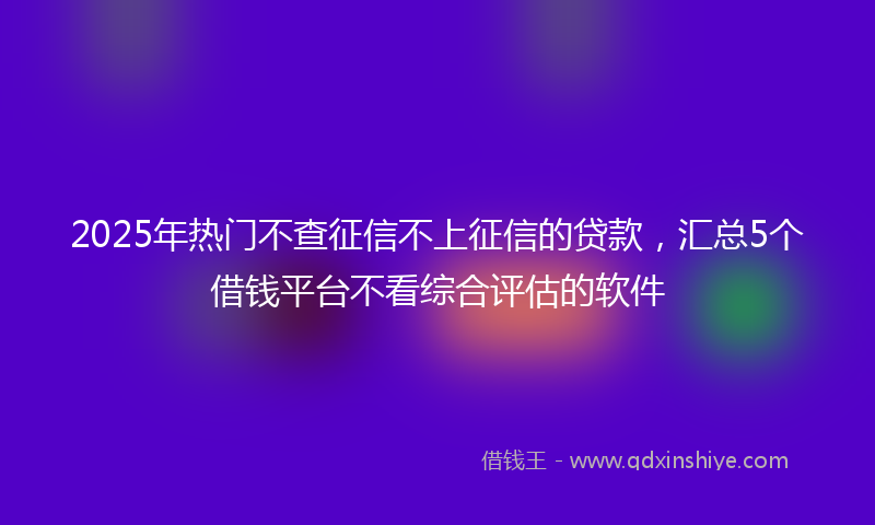 2025年热门不查征信不上征信的贷款，汇总5个借钱平台不看综合评估的软件