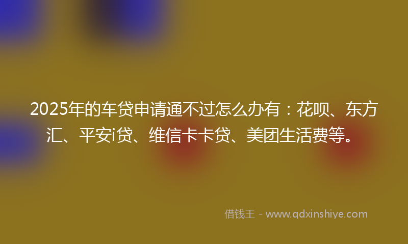 2025年的车贷申请通不过怎么办有：花呗、东方汇、平安i贷、维信卡卡贷、美团生活费等。