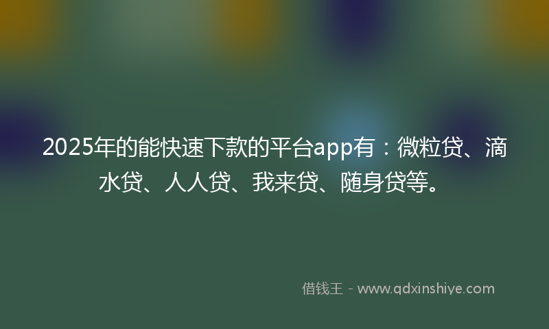 2025年的能快速下款的平台app有：微粒贷、滴水贷、人人贷、我来贷、随身贷等。