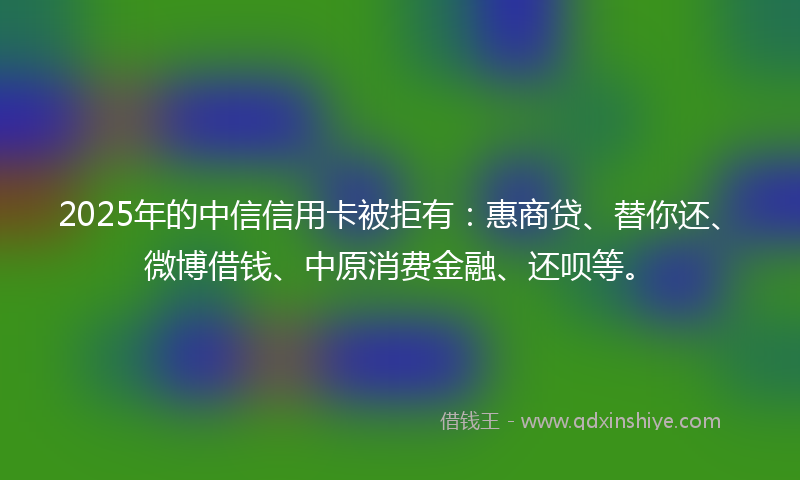 2025年的中信信用卡被拒有：惠商贷、替你还、微博借钱、中原消费金融、还呗等。