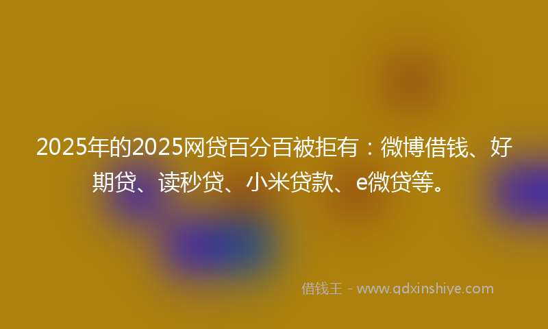 2025年的2025网贷百分百被拒有：微博借钱、好期贷、读秒贷、小米贷款、e微贷等。