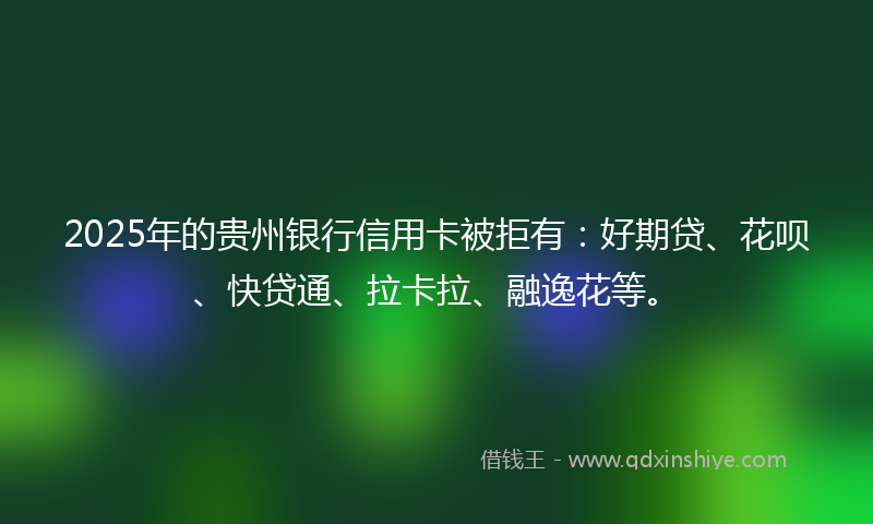 2025年的贵州银行信用卡被拒有：好期贷、花呗、快贷通、拉卡拉、融逸花等。