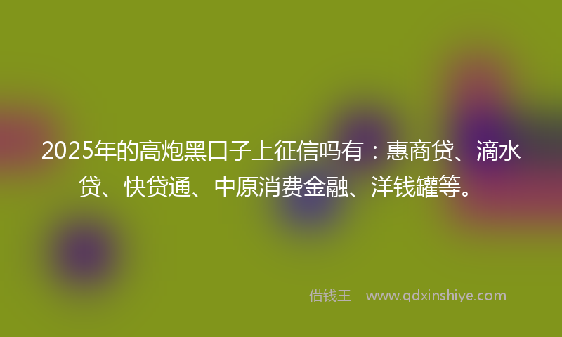 2025年的高炮黑口子上征信吗有：惠商贷、滴水贷、快贷通、中原消费金融、洋钱罐等。