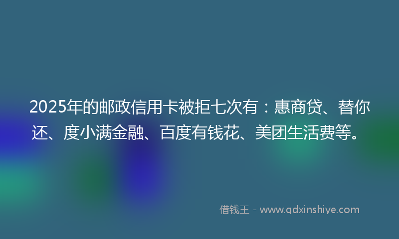 2025年的邮政信用卡被拒七次有：惠商贷、替你还、度小满金融、百度有钱花、美团生活费等。